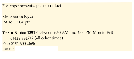 For appointments, please contact

Mrs Sharon Ngai
PA to Dr Gupta

Tel:  0151 600 1251 (between 9.30 AM and 2.00 PM Mon to Fri)
        07429 982712 (all other times)
Fax: 0151 600 1696
Email: sharon.ngai@ymail.com